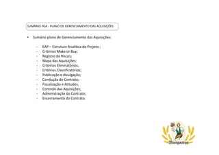 SUMÁRIO PGA - PLANO DE GERENCIAMENTO DAS AQUISIÇÕES
• Sumário plano de Gerenciamento das Aquisições:
- EAP – Estrutura Analítica do Projeto ;
- Critérios Make or Buy;
- Registro de Riscos;
- Mapa das Aquisições;
- Critérios Eliminatórios;
- Critérios Classificatórios;
- Publicação e divulgação;
- Condução do Contrato;
- Fiscalização e Atitudes;
- Controle das Aquisições;
- Administração do Contrato;
- Encerramento do Contrato.
 