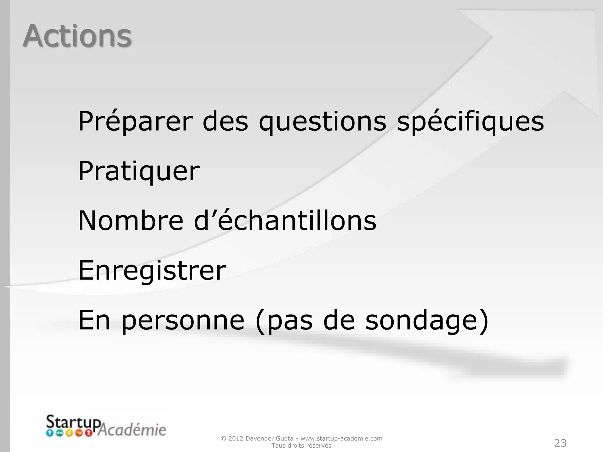 Actions
© 2012 Davender Gupta - www.startup-academie.com
Tous droits réservés 23
Préparer des questions spécifiques
Pratiquer
Nombre d’échantillons
Enregistrer
En personne (pas de sondage)
 
