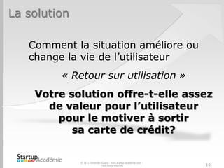 La solution
Comment la situation améliore ou
change la vie de l’utilisateur
« Retour sur utilisation »
Votre solution offre-t-elle assez
de valeur pour l’utilisateur
pour le motiver à sortir
sa carte de crédit?
© 2012 Davender Gupta - www.startup-academie.com –
Tous droits réservés 10
 