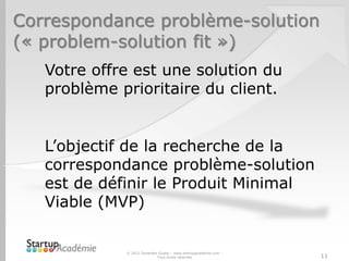 Correspondance problème-solution
(« problem-solution fit »)
© 2012 Davender Gupta – www.startupacademie.com -
Tous droits réservés 11
Votre offre est une solution du
problème prioritaire du client.
L’objectif de la recherche de la
correspondance problème-solution
est de définir le Produit Minimal
Viable (MVP)
 