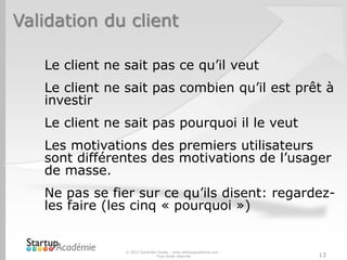 Validation du client
Le client ne sait pas ce qu’il veut
Le client ne sait pas combien qu’il est prêt à
investir
Le client ne sait pas pourquoi il le veut
Les motivations des premiers utilisateurs
sont différentes des motivations de l’usager
de masse.
Ne pas se fier sur ce qu’ils disent: regardez-
les faire (les cinq « pourquoi »)
© 2012 Davender Gupta – www.startupacademie.com -
Tous droits réservés 13
 