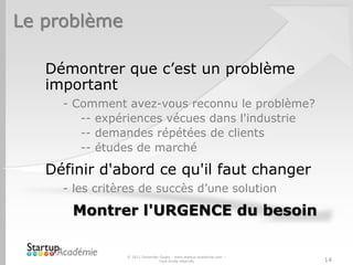 Le problème
Démontrer que c’est un problème
important
- Comment avez-vous reconnu le problème?
-- expériences vécues dans l'industrie
-- demandes répétées de clients
-- études de marché
Définir d'abord ce qu'il faut changer
- les critères de succès d’une solution
Montrer l'URGENCE du besoin
© 2012 Davender Gupta - www.startup-academie.com –
Tous droits réservés 14
 