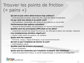Trouver les points de friction
(« pains »)
© 2012 Davender Gupta - www.startup-academie.com
Tous droits réservés 18
Qu'est-ce que votre client trouve trop coûteux?
• prend beaucoup de temps, coûte trop cher, exige des efforts considérables
Ce qui rend vos clients à se sentir mal?
• les frustrations, contrariétés, des choses qui leur donnent un mal de tête
Performances des options actuelles?
• manque de fonctionnalités, de performance, de mauvais fonctionnement
Quelles sont les principales difficultés et les défis?
• comprendre comment les choses fonctionnent, des difficultés à obtenir des résultats, résistance
Les conséquences sociales négatives?
• perdre la face, perte de puissance, de confiance
Quels sont les risques?
• financiers, sociaux, risques techniques, ce qui pourrait mal tourner
Qu'est-ce qui l’empêche de dormir la nuit?
• préoccupations, soucis
Quelles sont les erreurs courantes?
• erreurs d'utilisation
Quels sont les obstacles qui l’empêche d'adopter des solutions?
• coûts d'investissement initiaux, la courbe d'apprentissage, la résistance au changement
 