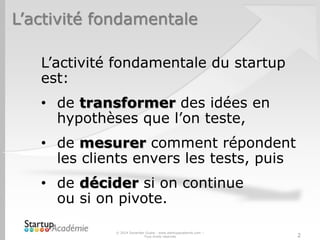 L’activité fondamentale
L’activité fondamentale du startup
est:
• de transformer des idées en
hypothèses que l’on teste,
• de mesurer comment répondent
les clients envers les tests, puis
• de décider si on continue
ou si on pivote.
© 2014 Davender Gupta - www.startupacademie.com –
Tous droits réservés 2
 