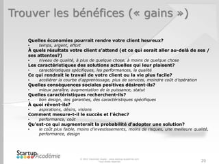 Trouver les bénéfices (« gains »)
© 2012 Davender Gupta - www.startup-academie.com
Tous droits réservés 20
Quelles économies pourrait rendre votre client heureux?
• temps, argent, effort
À quels résultats votre client s’attend (et ce qui serait aller au-delà de ses /
ses attentes?)
• niveau de qualité, à plus de quelque chose, à moins de quelque chose
Les caractéristiques des solutions actuelles qui leur plaisent?
• caractéristiques spécifiques, les performances, la qualité
Ce qui rendrait le travail de votre client ou la vie plus facile?
• accélérer la courbe d'apprentissage, plus de services, moindre coût d’opération
Quelles conséquences sociales positives désirent-ils?
• mieux paraître, augmentation de la puissance, statut
Quelles caractéristiques recherchent-ils?
• bon design, des garanties, des caractéristiques spécifiques
À quoi rêvent-ils?
• aspirations, désirs, visions
Comment mesure-t-il le succès et l'échec?
• performance, coût
Qu'est-ce qui augmenterait la probabilité d'adopter une solution?
• le coût plus faible, moins d'investissements, moins de risques, une meilleure qualité,
performance, design
 