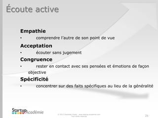 Écoute active
© 2012 Davender Gupta - www.startup-academie.com
Tous droits réservés 21
Empathie
• comprendre l’autre de son point de vue
Acceptation
• écouter sans jugement
Congruence
• rester en contact avec ses pensées et émotions de façon
objective
Spécificité
• concentrer sur des faits spécifiques au lieu de la généralité
 