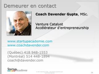 Demeurer en contact
Coach Davender Gupta, MSc.
Venture Catalyst
Accélérateur d’entrepreneurship
www.startupacademie.com
www.coachdavender.com
(Québec) 418 948-1553
(Montréal) 514 448-1894
coach@davender.com
© 2013 Davender Gupta - www.startup-academie.com
Tous droits réservés 26
 