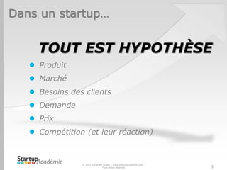 Dans un startup…
TOUT EST HYPOTHÈSE
 Produit
 Marché
 Besoins des clients
 Demande
 Prix
 Compétition (et leur réaction)
© 2012 Davender Gupta – www.startupacademie.com -
Tous droits réservés 3
 