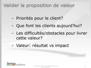 Valider la proposition de valeur
© 2012 Davender Gupta - www.startup-academie.com
Tous droits réservés 7
- Priorités pour le client?
- Que font les clients aujourd’hui?
- Les difficultés/obstacles pour livrer
cette valeur?
- Valeur: résultat vs impact
 