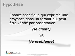 Hypothèse
© 2012 Davender Gupta - www.startup-academie.com
Tous droits réservés 8
Énoncé spécifique qui exprime une
croyance dans un format qui peut
être vérifié par observation
(le client)
vit
(le problème)
 