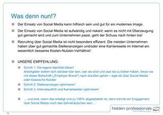 Was denn nun!?
15
 Der Einsatz von Social Media kann hilfreich sein und gut für ein modernes Image.
 Der Einsatz von Social Media ist aufwändig und riskant: wenn es nicht mit Überzeugung
gut gemacht wird und zum Unternehmen passt, geht der Schuss nach hinten los!
 Recruiting über Social Media ist nicht besonders effizient. Die meisten Unternehmen
haben über gut gemachte Stellenanzeigen und/oder eine Karriereseite im Internet ein
wesentlich besseres Kosten-Nutzen-Verhältnis!
 UNSERE EMPFEHLUNG:
 Schritt 1: Die eigene Identität klären!
Arbeitgeber sollten sich darüber klar sein, wer sie sind und was sie zu bieten haben, bevor sie
mit dieser Botschaft („Employer Brand“) nach draußen gehen – egal ob über Social Media
oder klassische Kanäle!
 Schritt 2: Stellenanzeigen optimieren!
 Schritt 3: Internetauftritt und Karriereseiten optimieren!
 … und erst, wenn das erledigt und zu 100% abgearbeitet ist, dann könnte ein Engagement
über Social Media noch das Sahnehäubchen sein …
 