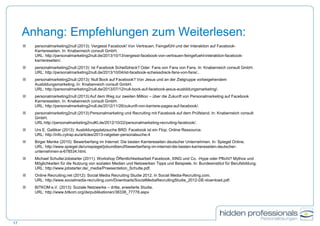 Anhang: Empfehlungen zum Weiterlesen:
 personalmarketing2null (2013): Vergesst Facebook! Von Vertrauen, Feingefühl und der Interaktion auf Facebook-
Karriereseiten. In: Knabenreich consult GmbH.
URL: http://personalmarketing2null.de/2013/10/13/vergesst-facebook-von-vertrauen-feingefuehl-interaktion-facebook-
karriereseiten/.
 personalmarketing2null (2013): Ist Facebook Scheißdreck? Oder: Fans von Fans von Fans. In: Knabenreich consult GmbH.
URL: http://personalmarketing2null.de/2013/10/04/ist-facebook-scheissdreck-fans-von-fans/..
 personalmarketing2null (2013): Null Bock auf Facebook? Von Jesus und an der Zielgruppe vorbeigehendem
Ausbildungsmarketing. In: Knabenreich consult GmbH.
URL: http://personalmarketing2null.de/2013/07/12/null-bock-auf-facebook-jesus-ausbildungsmarketing/.
 personalmarketing2null (2013):Auf dem Weg zur zweiten Million – über die Zukunft von Personalmarketing auf Facebook
Karriereseiten. In: Knabenreich consult GmbH.
URL: http://personalmarketing2null.de/2012/11/26/zukunft-von-karriere-pages-auf-facebook/.
 personalmarketing2null (2013):Personalmarketing und Recruiting mit Facebook auf dem Prüfstand. In: Knabenreich consult
GmbH.
URL:http://personalmarketing2nulKl.de/2012/10/22/personalmarketing-recruiting-facebook/.
 Urs E. Gattiker (2013): Ausbildungsplatzsuche BRD: Facebook ist ein Flop. Online Ressource.
URL: http://info.cytrap.eu/articles/2013-ratgeber-personalsuche-4
 Birger Menke (2010): Bewerberfang im Internet: Die besten Karriereseiten deutscher Unternehmen. In: Spiegel Online.
URL: http://www.spiegel.de/unispiegel/jobundberuf/bewerberfang-im-internet-die-besten-karriereseiten-deutscher-
unternehmen-a-678534.html.
 Michael Schulte/Jobstarter (2011): Workshop Öffentlichkeitsarbeit Facebook, XING und Co. -Hype oder Pflicht? Mythos und
Möglichkeiten für die Nutzung von sozialen Medien und Netzwerken Tipps und Beispiele. In: Bundesinstitut für Berufsbildung.
URL: http://www.jobstarter.de/_media/Praesentation_Schulte.pdf.
 Online Recruiting.net (2012): Social Media Recruiting Studie 2012. In Social Media-Recruiting.com.
URL: http://www.socialmedia-recruiting.com/Downloads/SocialMediaRecruitingStudie_2012-DE-download.pdf.
 BITKOM e.V. (2013): Soziale Netzwerke – dritte, erweiterte Studie.
URL: http://www.bitkom.org/de/publikationen/38338_77778.aspx
17
 