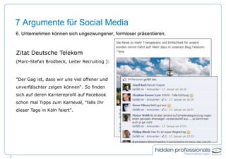 7 Argumente für Social Media
6. Unternehmen können sich ungezwungener, formloser präsentieren.
7
Zitat Deutsche Telekom
(Marc-Stefan Brodbeck, Leiter Recruiting ):
"Der Gag ist, dass wir uns viel offener und
unverfälschter zeigen können“. So finden
sich auf deren Karriereprofil auf Facebook
schon mal Tipps zum Karneval, "falls Ihr
dieser Tage in Köln feiert".
 