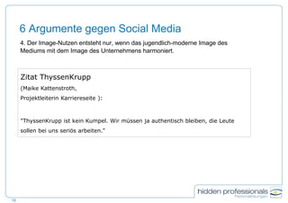 6 Argumente gegen Social Media
4. Der Image-Nutzen entsteht nur, wenn das jugendlich-moderne Image des
Mediums mit dem Image des Unternehmens harmoniert.
12
Zitat ThyssenKrupp
(Maike Kattenstroth,
Projektleiterin Karriereseite ):
"ThyssenKrupp ist kein Kumpel. Wir müssen ja authentisch bleiben, die Leute
sollen bei uns seriös arbeiten."
 