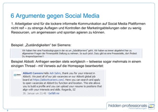 6 Argumente gegen Social Media
1. Arbeitgeber sind für die lockere informelle Kommunikation auf Social Media Plattformen
nicht reif – zu strenge Auflagen und Kontrollen der Marketingabteilungen oder zu wenig
Ressourcen, um angemessen und spontan agieren zu können.
Beispiel: „Zuständigkeiten“ bei Siemens:
Beispiel Abbott: Anfragen werden stets wortgleich – teilweise sogar mehrmals in einem
einzigen Thread - mit Verweis auf die Homepage beantwortet:
9
 