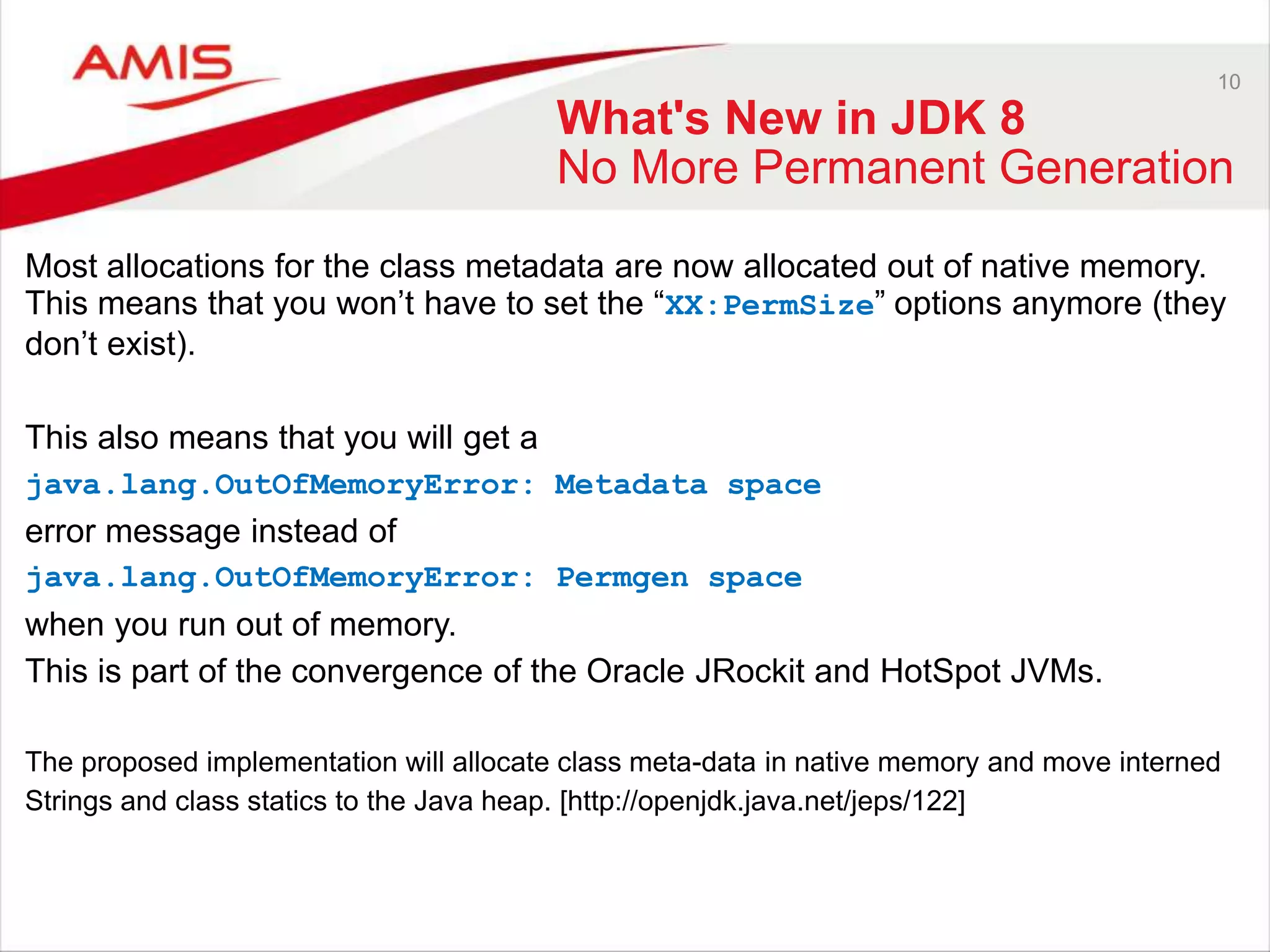 10 What's New in JDK 8 No More Permanent Generation Most allocations for the class metadata are now allocated out of native memory. This means that you won‟t have to set the “XX:PermSize” options anymore (they don‟t exist). This also means that you will get a java.lang.OutOfMemoryError: Metadata space error message instead of java.lang.OutOfMemoryError: Permgen space when you run out of memory. This is part of the convergence of the Oracle JRockit and HotSpot JVMs. The proposed implementation will allocate class meta-data in native memory and move interned Strings and class statics to the Java heap. [http://openjdk.java.net/jeps/122] 