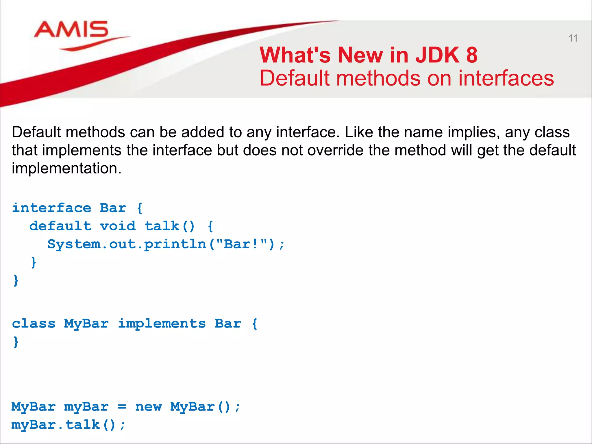 11 What's New in JDK 8 Default methods on interfaces Default methods can be added to any interface. Like the name implies, any class that implements the interface but does not override the method will get the default implementation. interface Bar { default void talk() { System.out.println("Bar!"); } } class MyBar implements Bar { } MyBar myBar = new MyBar(); myBar.talk(); 