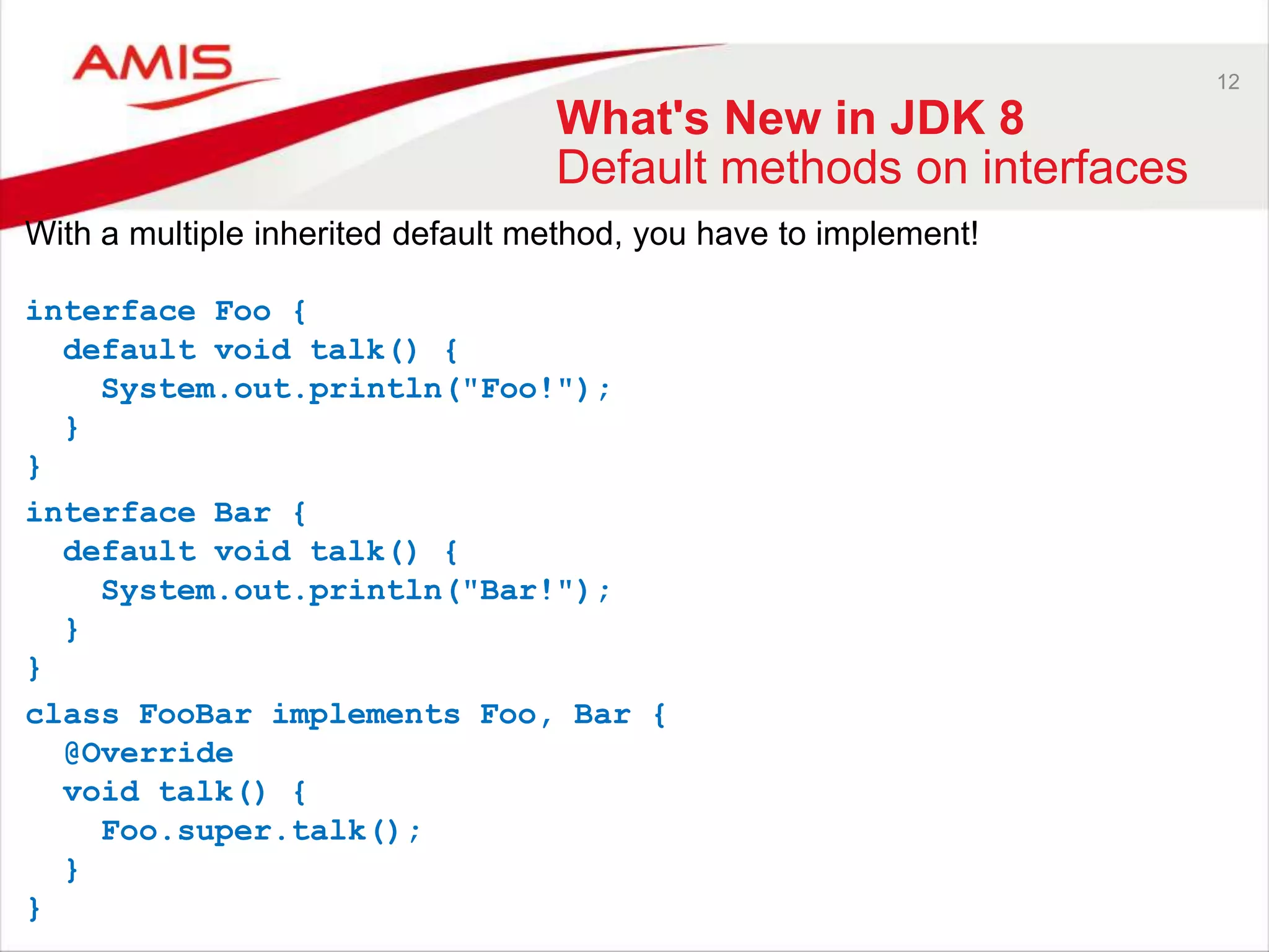 12 What's New in JDK 8 Default methods on interfaces With a multiple inherited default method, you have to implement! interface Foo { default void talk() { System.out.println("Foo!"); } } interface Bar { default void talk() { System.out.println("Bar!"); } } class FooBar implements Foo, Bar { @Override void talk() { Foo.super.talk(); } } 