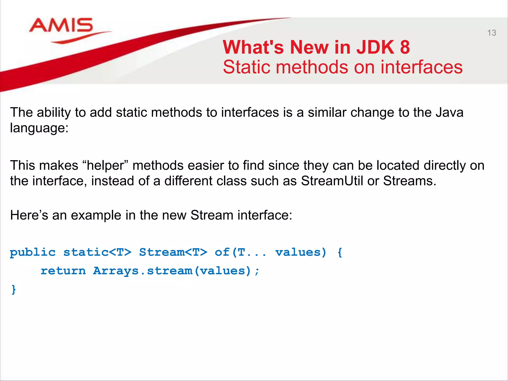 13 What's New in JDK 8 Static methods on interfaces The ability to add static methods to interfaces is a similar change to the Java language: This makes “helper” methods easier to find since they can be located directly on the interface, instead of a different class such as StreamUtil or Streams. Here‟s an example in the new Stream interface: public static<T> Stream<T> of(T... values) { return Arrays.stream(values); } 