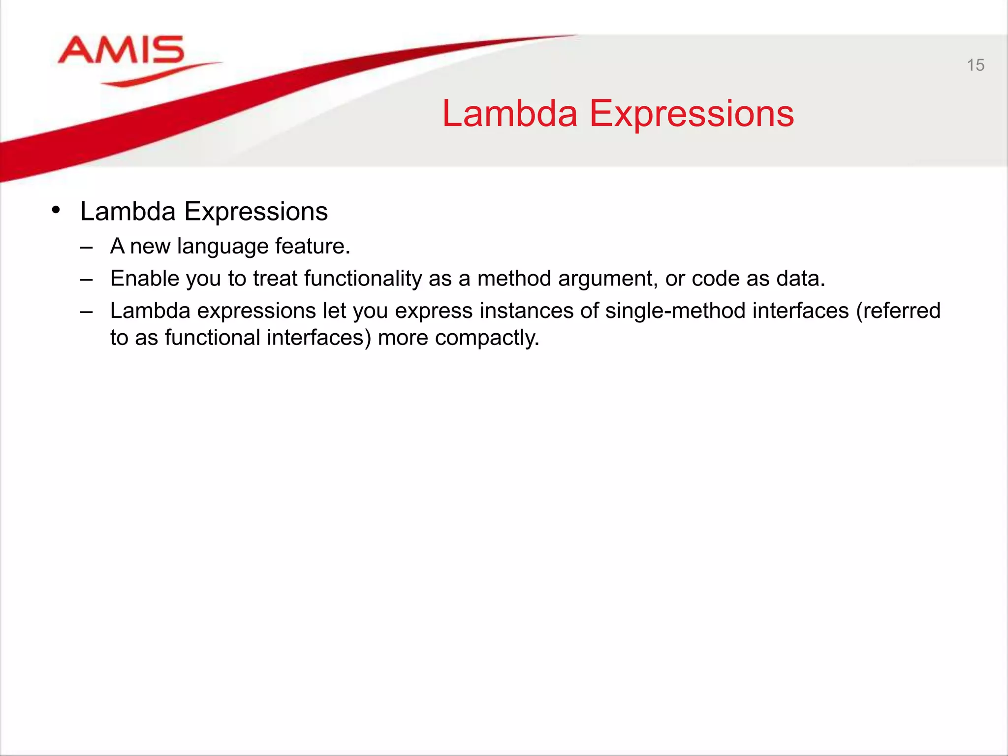 15 Lambda Expressions • Lambda Expressions – A new language feature. – Enable you to treat functionality as a method argument, or code as data. – Lambda expressions let you express instances of single-method interfaces (referred to as functional interfaces) more compactly. 