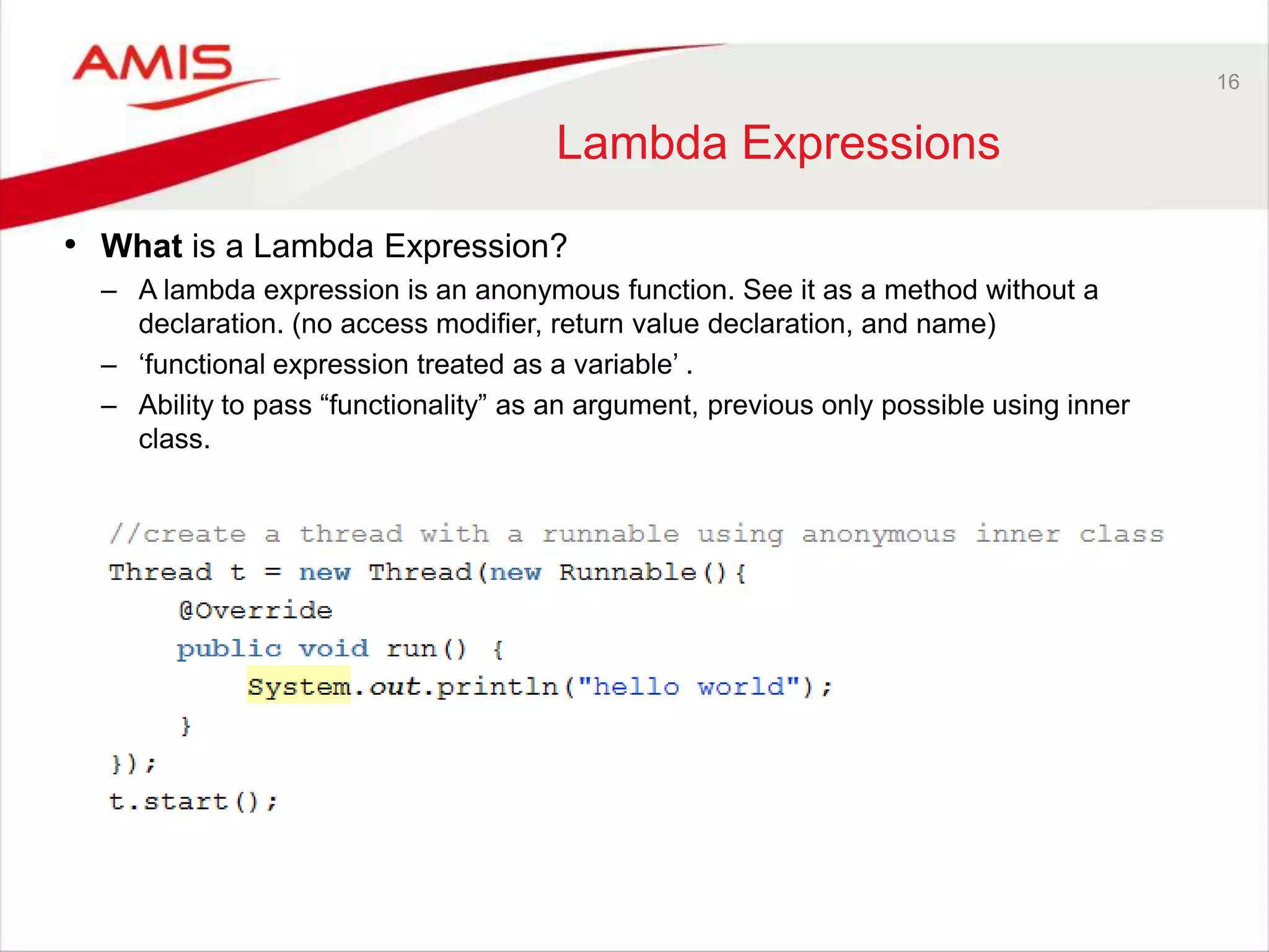 16 Lambda Expressions • What is a Lambda Expression? – A lambda expression is an anonymous function. See it as a method without a declaration. (no access modifier, return value declaration, and name) – „functional expression treated as a variable‟ . – Ability to pass “functionality” as an argument, previous only possible using inner class. 