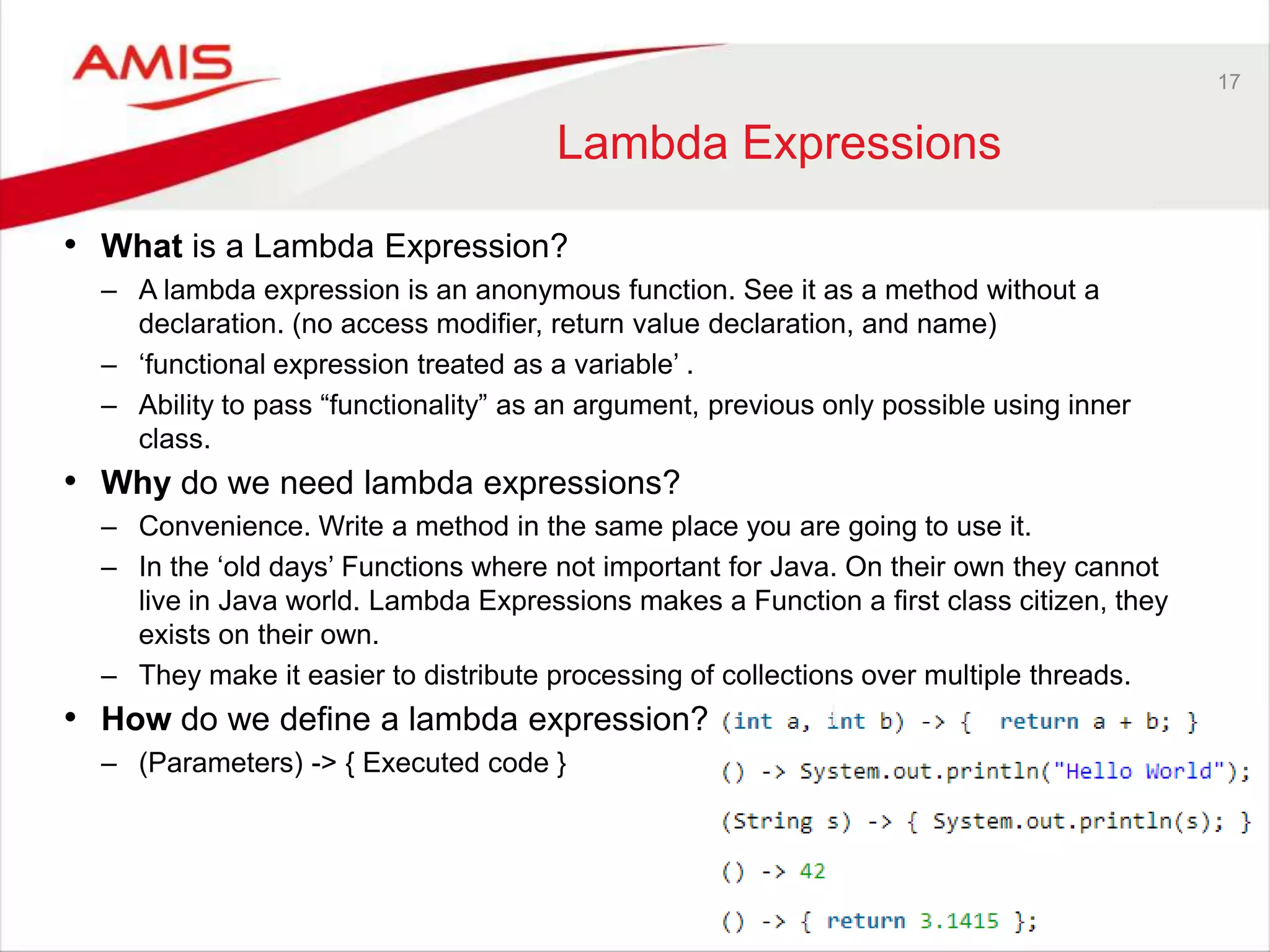 17 Lambda Expressions • What is a Lambda Expression? – A lambda expression is an anonymous function. See it as a method without a declaration. (no access modifier, return value declaration, and name) – „functional expression treated as a variable‟ . – Ability to pass “functionality” as an argument, previous only possible using inner class. • Why do we need lambda expressions? – Convenience. Write a method in the same place you are going to use it. – In the „old days‟ Functions where not important for Java. On their own they cannot live in Java world. Lambda Expressions makes a Function a first class citizen, they exists on their own. – They make it easier to distribute processing of collections over multiple threads. • How do we define a lambda expression? – (Parameters) -> { Executed code } 