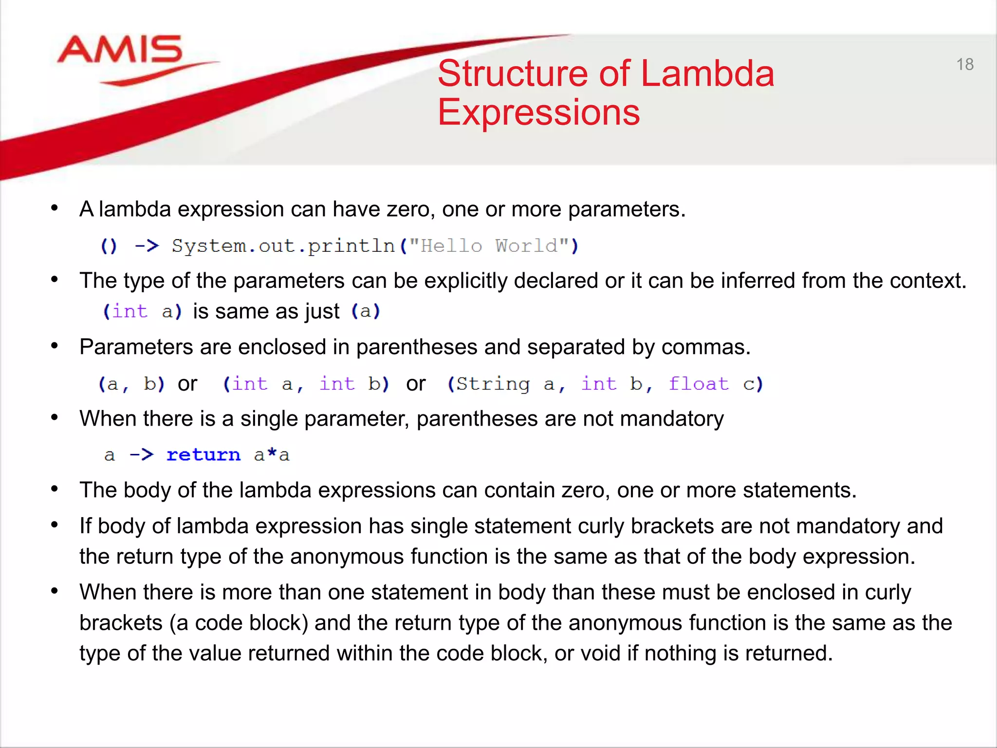 18 Structure of Lambda Expressions • A lambda expression can have zero, one or more parameters. • The type of the parameters can be explicitly declared or it can be inferred from the context. is same as just • Parameters are enclosed in parentheses and separated by commas. • When there is a single parameter, parentheses are not mandatory • The body of the lambda expressions can contain zero, one or more statements. • If body of lambda expression has single statement curly brackets are not mandatory and the return type of the anonymous function is the same as that of the body expression. • When there is more than one statement in body than these must be enclosed in curly brackets (a code block) and the return type of the anonymous function is the same as the type of the value returned within the code block, or void if nothing is returned. or or 