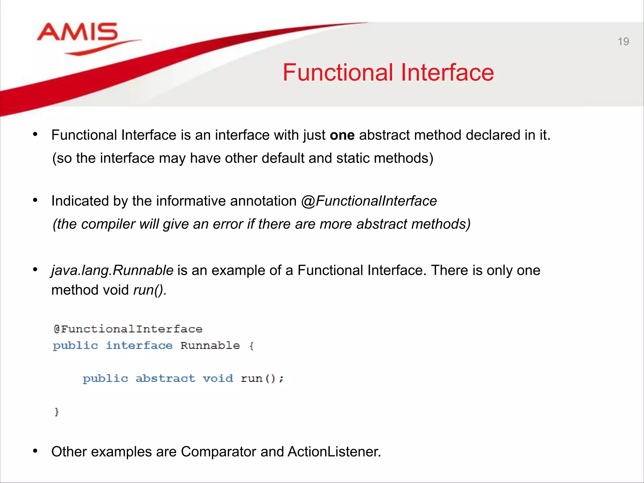 19 Functional Interface • Functional Interface is an interface with just one abstract method declared in it. (so the interface may have other default and static methods) • Indicated by the informative annotation @FunctionalInterface (the compiler will give an error if there are more abstract methods) • java.lang.Runnable is an example of a Functional Interface. There is only one method void run(). • Other examples are Comparator and ActionListener. 
