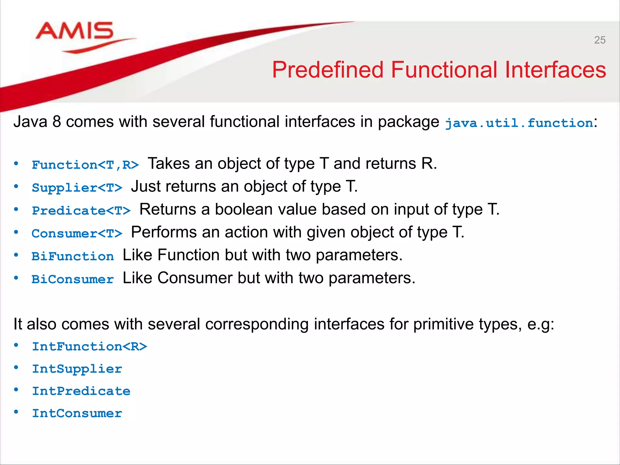 25 Predefined Functional Interfaces Java 8 comes with several functional interfaces in package java.util.function: • Function<T,R> Takes an object of type T and returns R. • Supplier<T> Just returns an object of type T. • Predicate<T> Returns a boolean value based on input of type T. • Consumer<T> Performs an action with given object of type T. • BiFunction Like Function but with two parameters. • BiConsumer Like Consumer but with two parameters. It also comes with several corresponding interfaces for primitive types, e.g: • IntFunction<R> • IntSupplier • IntPredicate • IntConsumer 