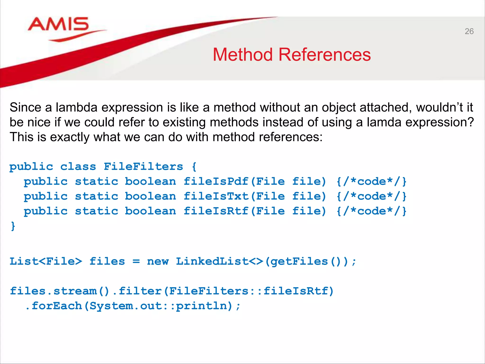 26 Method References Since a lambda expression is like a method without an object attached, wouldn‟t it be nice if we could refer to existing methods instead of using a lamda expression? This is exactly what we can do with method references: public class FileFilters { public static boolean fileIsPdf(File file) {/*code*/} public static boolean fileIsTxt(File file) {/*code*/} public static boolean fileIsRtf(File file) {/*code*/} } List<File> files = new LinkedList<>(getFiles()); files.stream().filter(FileFilters::fileIsRtf) .forEach(System.out::println); 