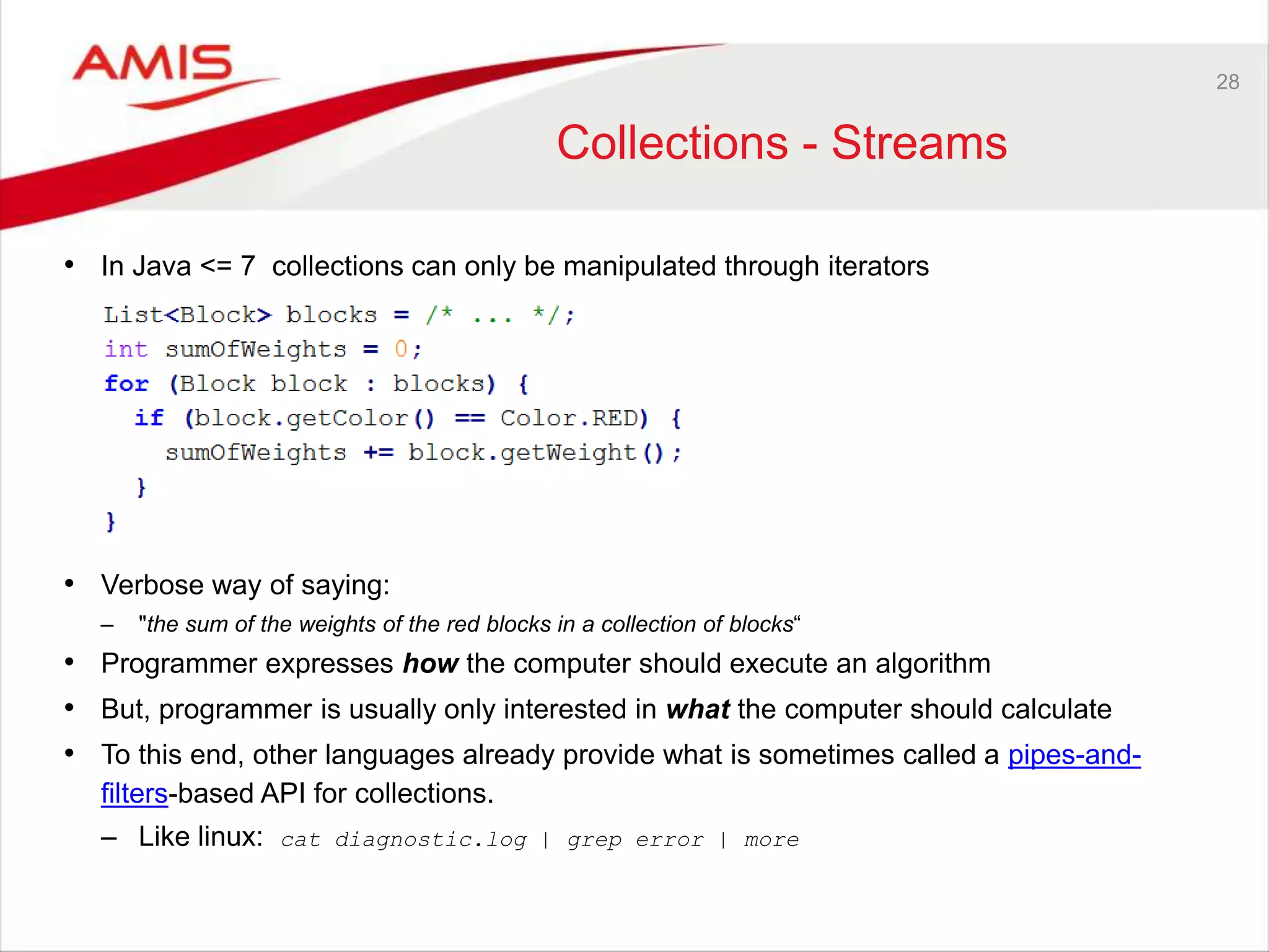 28 Collections - Streams • In Java <= 7 collections can only be manipulated through iterators • Verbose way of saying: – "the sum of the weights of the red blocks in a collection of blocks“ • Programmer expresses how the computer should execute an algorithm • But, programmer is usually only interested in what the computer should calculate • To this end, other languages already provide what is sometimes called a pipes-and- filters-based API for collections. – Like linux: cat diagnostic.log | grep error | more 