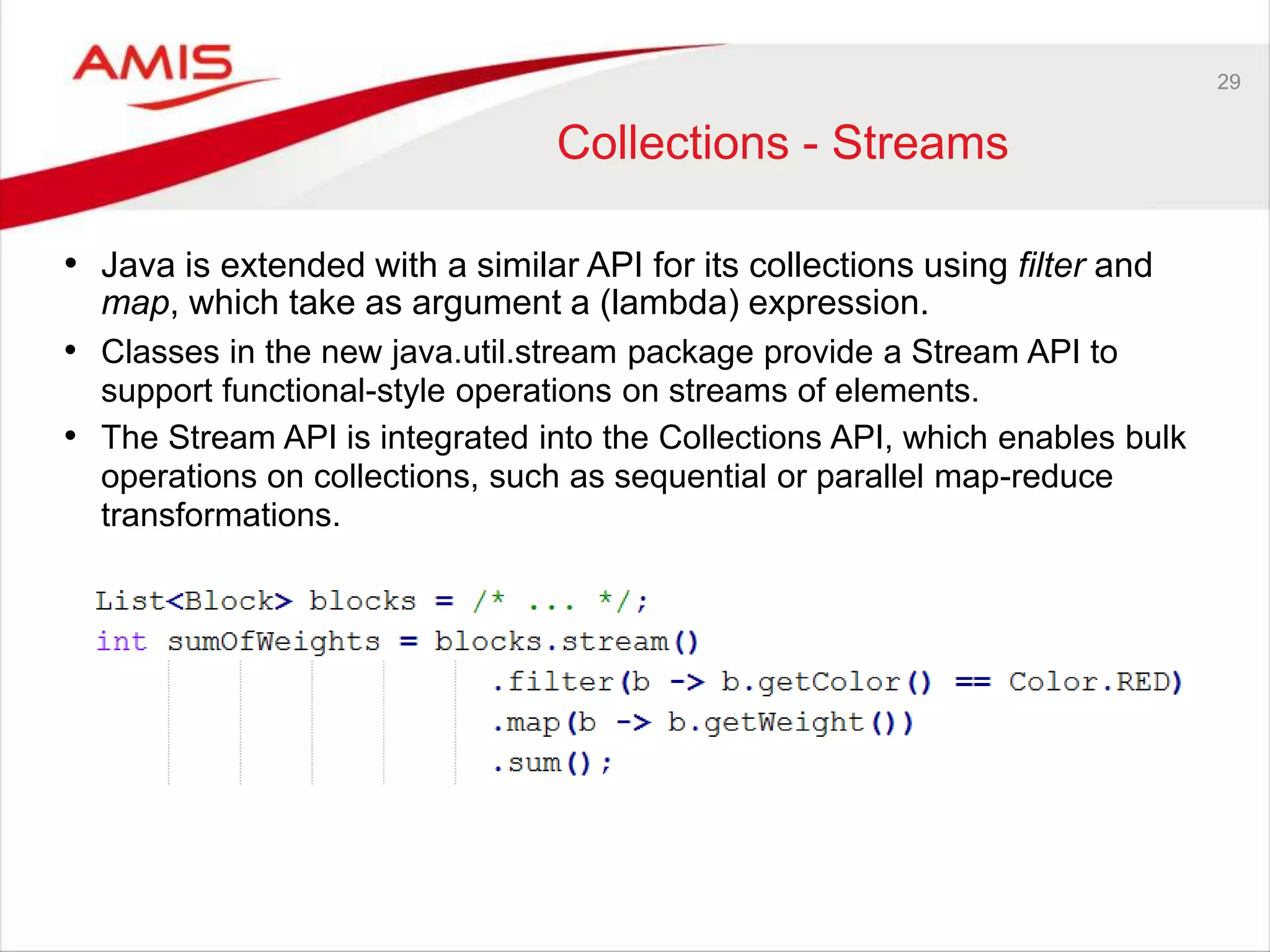 29 Collections - Streams • Java is extended with a similar API for its collections using filter and map, which take as argument a (lambda) expression. • Classes in the new java.util.stream package provide a Stream API to support functional-style operations on streams of elements. • The Stream API is integrated into the Collections API, which enables bulk operations on collections, such as sequential or parallel map-reduce transformations. 