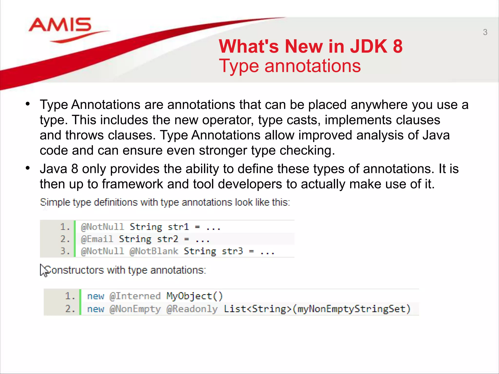 3 What's New in JDK 8 Type annotations • Type Annotations are annotations that can be placed anywhere you use a type. This includes the new operator, type casts, implements clauses and throws clauses. Type Annotations allow improved analysis of Java code and can ensure even stronger type checking. • Java 8 only provides the ability to define these types of annotations. It is then up to framework and tool developers to actually make use of it. 