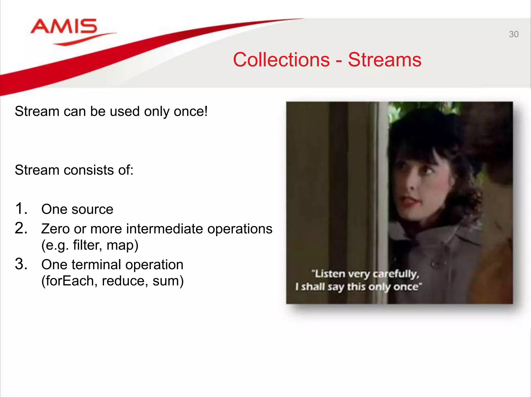 30 Collections - Streams Stream can be used only once! Stream consists of: 1. One source 2. Zero or more intermediate operations (e.g. filter, map) 3. One terminal operation (forEach, reduce, sum) 