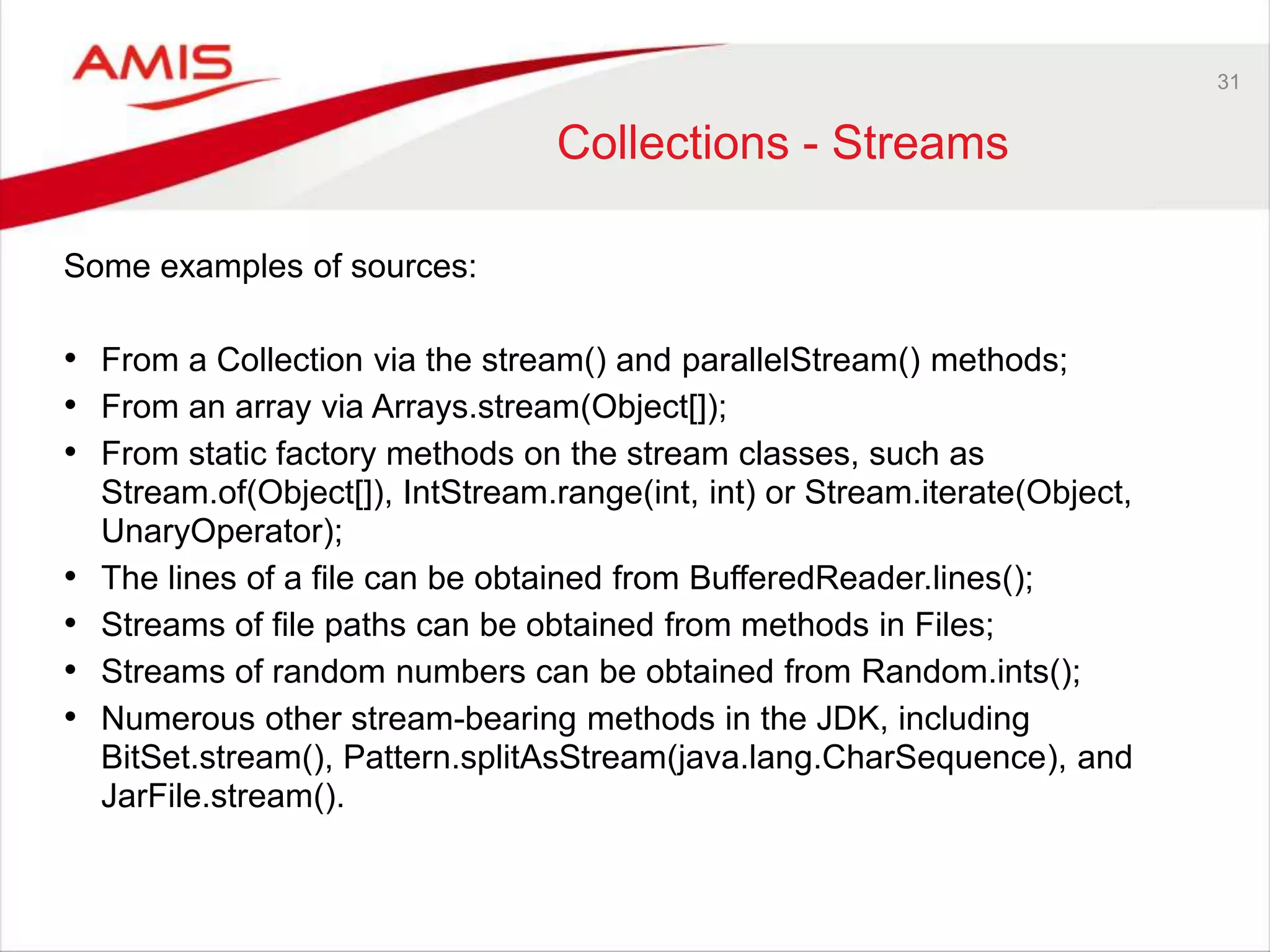 31 Collections - Streams Some examples of sources: • From a Collection via the stream() and parallelStream() methods; • From an array via Arrays.stream(Object[]); • From static factory methods on the stream classes, such as Stream.of(Object[]), IntStream.range(int, int) or Stream.iterate(Object, UnaryOperator); • The lines of a file can be obtained from BufferedReader.lines(); • Streams of file paths can be obtained from methods in Files; • Streams of random numbers can be obtained from Random.ints(); • Numerous other stream-bearing methods in the JDK, including BitSet.stream(), Pattern.splitAsStream(java.lang.CharSequence), and JarFile.stream(). 
