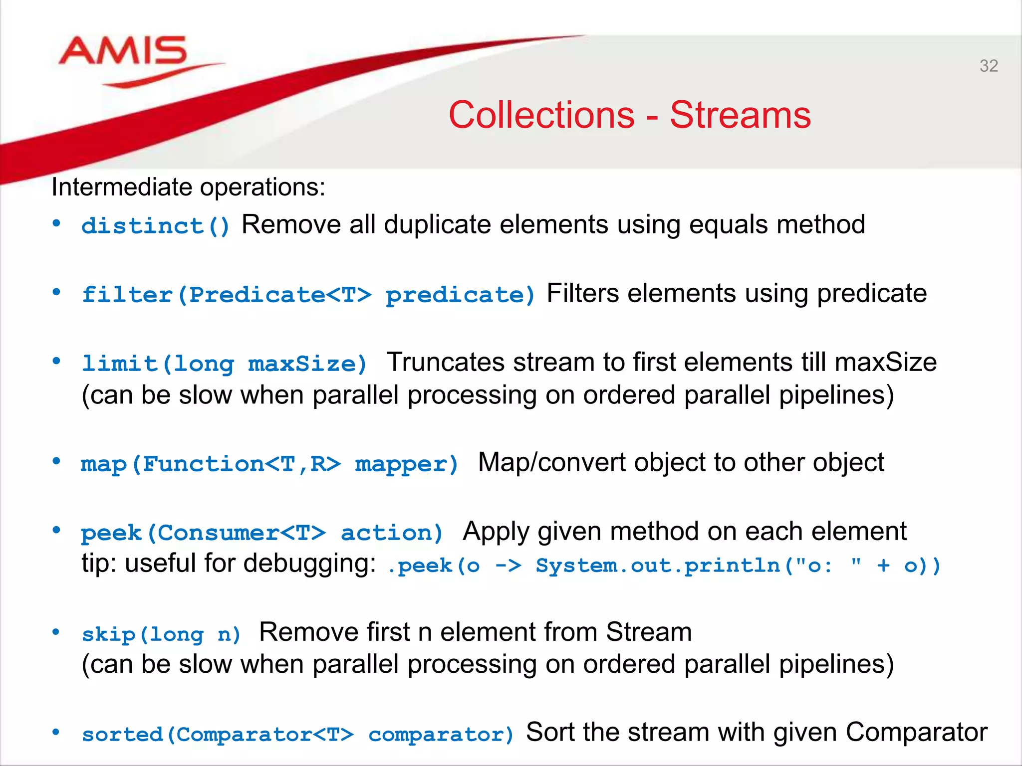 32 Collections - Streams Intermediate operations: • distinct() Remove all duplicate elements using equals method • filter(Predicate<T> predicate) Filters elements using predicate • limit(long maxSize) Truncates stream to first elements till maxSize (can be slow when parallel processing on ordered parallel pipelines) • map(Function<T,R> mapper) Map/convert object to other object • peek(Consumer<T> action) Apply given method on each element tip: useful for debugging: .peek(o -> System.out.println("o: " + o)) • skip(long n) Remove first n element from Stream (can be slow when parallel processing on ordered parallel pipelines) • sorted(Comparator<T> comparator) Sort the stream with given Comparator 