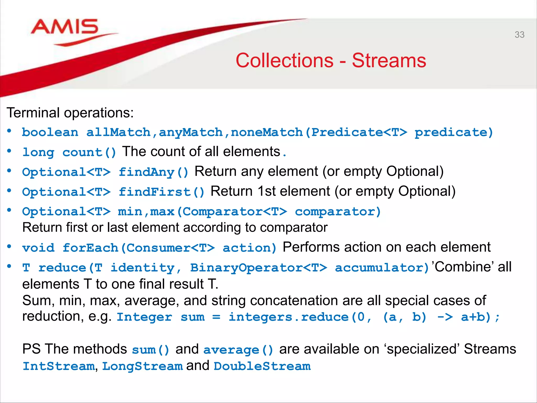 33 Collections - Streams Terminal operations: • boolean allMatch,anyMatch,noneMatch(Predicate<T> predicate) • long count() The count of all elements. • Optional<T> findAny() Return any element (or empty Optional) • Optional<T> findFirst() Return 1st element (or empty Optional) • Optional<T> min,max(Comparator<T> comparator) Return first or last element according to comparator • void forEach(Consumer<T> action) Performs action on each element • T reduce(T identity, BinaryOperator<T> accumulator)‟Combine‟ all elements T to one final result T. Sum, min, max, average, and string concatenation are all special cases of reduction, e.g. Integer sum = integers.reduce(0, (a, b) -> a+b); PS The methods sum() and average() are available on „specialized‟ Streams IntStream, LongStream and DoubleStream 