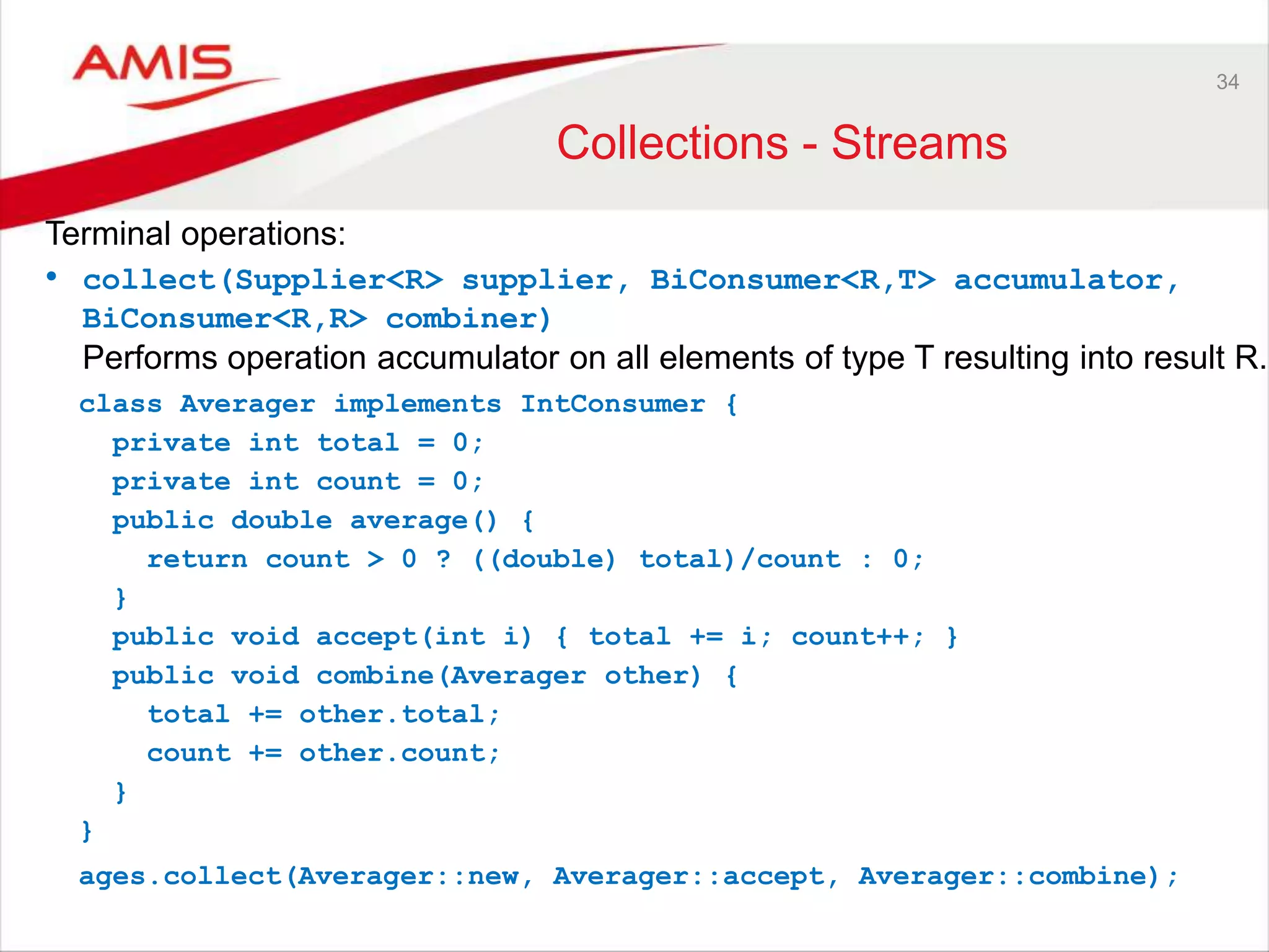 34 Collections - Streams Terminal operations: • collect(Supplier<R> supplier, BiConsumer<R,T> accumulator, BiConsumer<R,R> combiner) Performs operation accumulator on all elements of type T resulting into result R. class Averager implements IntConsumer { private int total = 0; private int count = 0; public double average() { return count > 0 ? ((double) total)/count : 0; } public void accept(int i) { total += i; count++; } public void combine(Averager other) { total += other.total; count += other.count; } } ages.collect(Averager::new, Averager::accept, Averager::combine); 