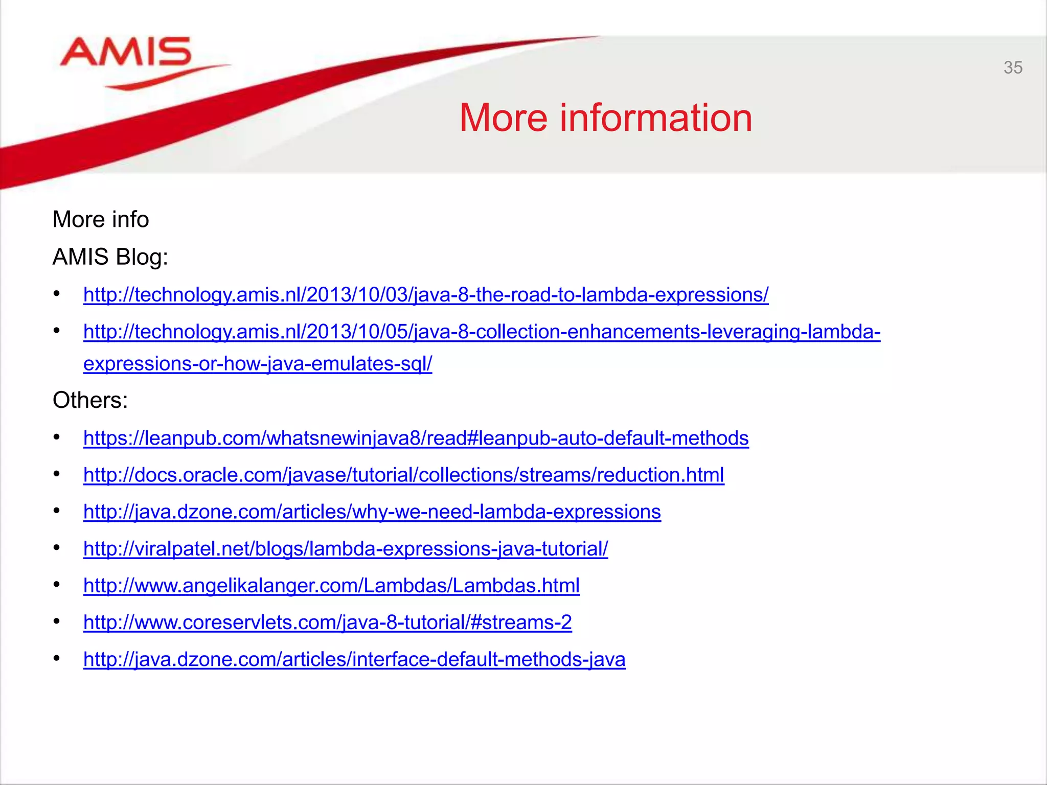 35 More information More info AMIS Blog: • http://technology.amis.nl/2013/10/03/java-8-the-road-to-lambda-expressions/ • http://technology.amis.nl/2013/10/05/java-8-collection-enhancements-leveraging-lambda- expressions-or-how-java-emulates-sql/ Others: • https://leanpub.com/whatsnewinjava8/read#leanpub-auto-default-methods • http://docs.oracle.com/javase/tutorial/collections/streams/reduction.html • http://java.dzone.com/articles/why-we-need-lambda-expressions • http://viralpatel.net/blogs/lambda-expressions-java-tutorial/ • http://www.angelikalanger.com/Lambdas/Lambdas.html • http://www.coreservlets.com/java-8-tutorial/#streams-2 • http://java.dzone.com/articles/interface-default-methods-java 
