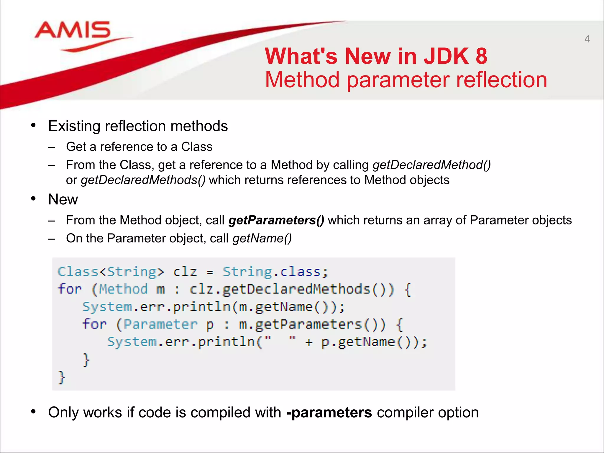 4 What's New in JDK 8 Method parameter reflection • Existing reflection methods – Get a reference to a Class – From the Class, get a reference to a Method by calling getDeclaredMethod() or getDeclaredMethods() which returns references to Method objects • New – From the Method object, call getParameters() which returns an array of Parameter objects – On the Parameter object, call getName() • Only works if code is compiled with -parameters compiler option 
