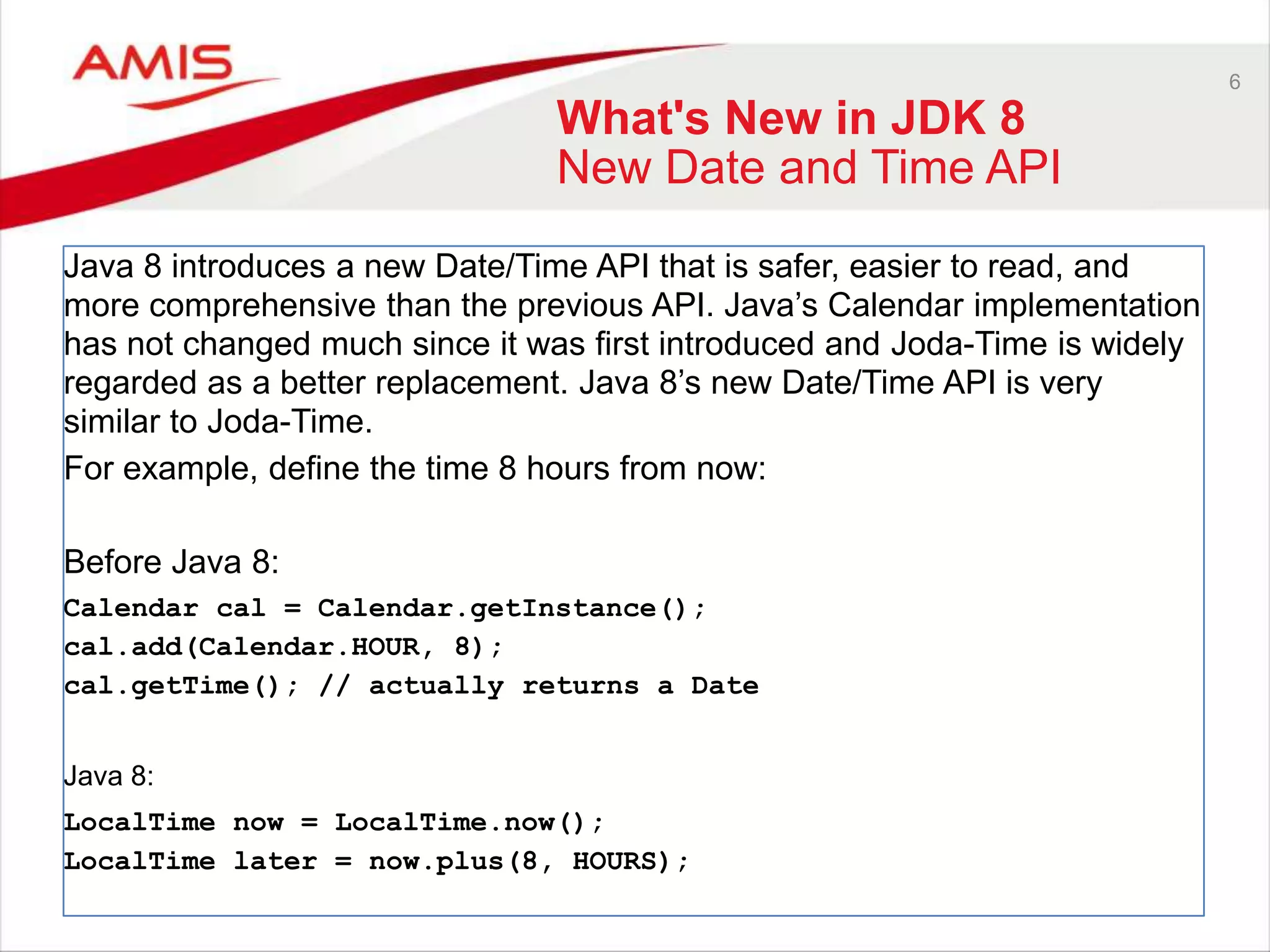 6 What's New in JDK 8 New Date and Time API Java 8 introduces a new Date/Time API that is safer, easier to read, and more comprehensive than the previous API. Java‟s Calendar implementation has not changed much since it was first introduced and Joda-Time is widely regarded as a better replacement. Java 8‟s new Date/Time API is very similar to Joda-Time. For example, define the time 8 hours from now: Before Java 8: Calendar cal = Calendar.getInstance(); cal.add(Calendar.HOUR, 8); cal.getTime(); // actually returns a Date Java 8: LocalTime now = LocalTime.now(); LocalTime later = now.plus(8, HOURS); 