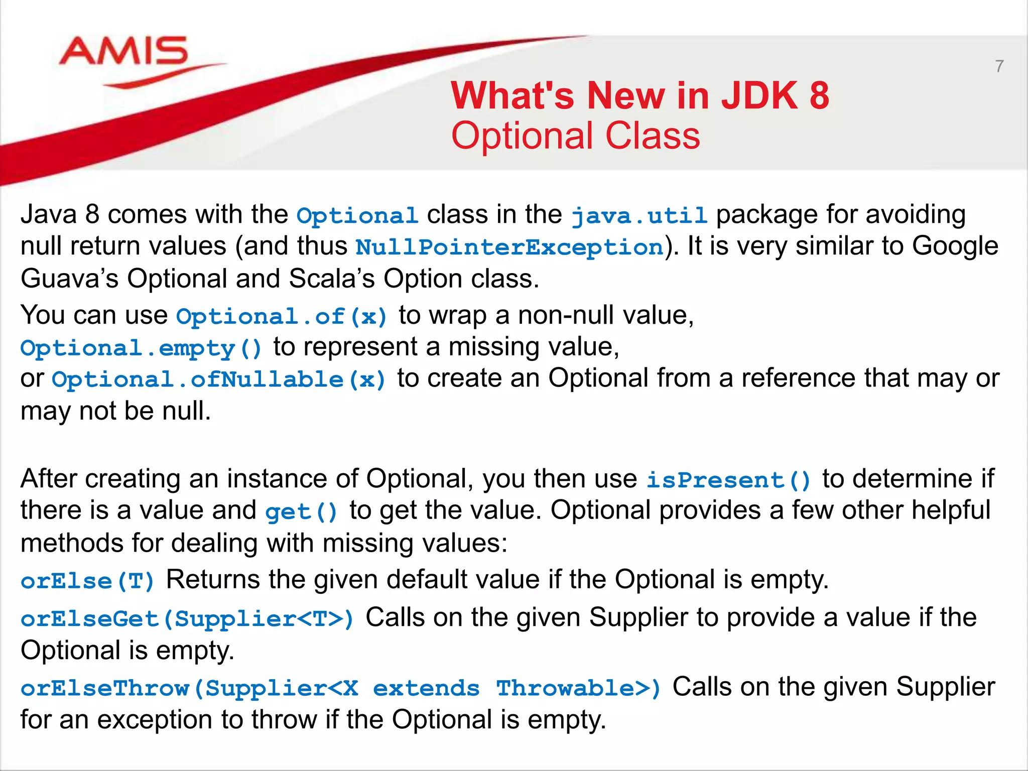 7 What's New in JDK 8 Optional Class Java 8 comes with the Optional class in the java.util package for avoiding null return values (and thus NullPointerException). It is very similar to Google Guava‟s Optional and Scala‟s Option class. You can use Optional.of(x) to wrap a non-null value, Optional.empty() to represent a missing value, or Optional.ofNullable(x) to create an Optional from a reference that may or may not be null. After creating an instance of Optional, you then use isPresent() to determine if there is a value and get() to get the value. Optional provides a few other helpful methods for dealing with missing values: orElse(T) Returns the given default value if the Optional is empty. orElseGet(Supplier<T>) Calls on the given Supplier to provide a value if the Optional is empty. orElseThrow(Supplier<X extends Throwable>) Calls on the given Supplier for an exception to throw if the Optional is empty. 