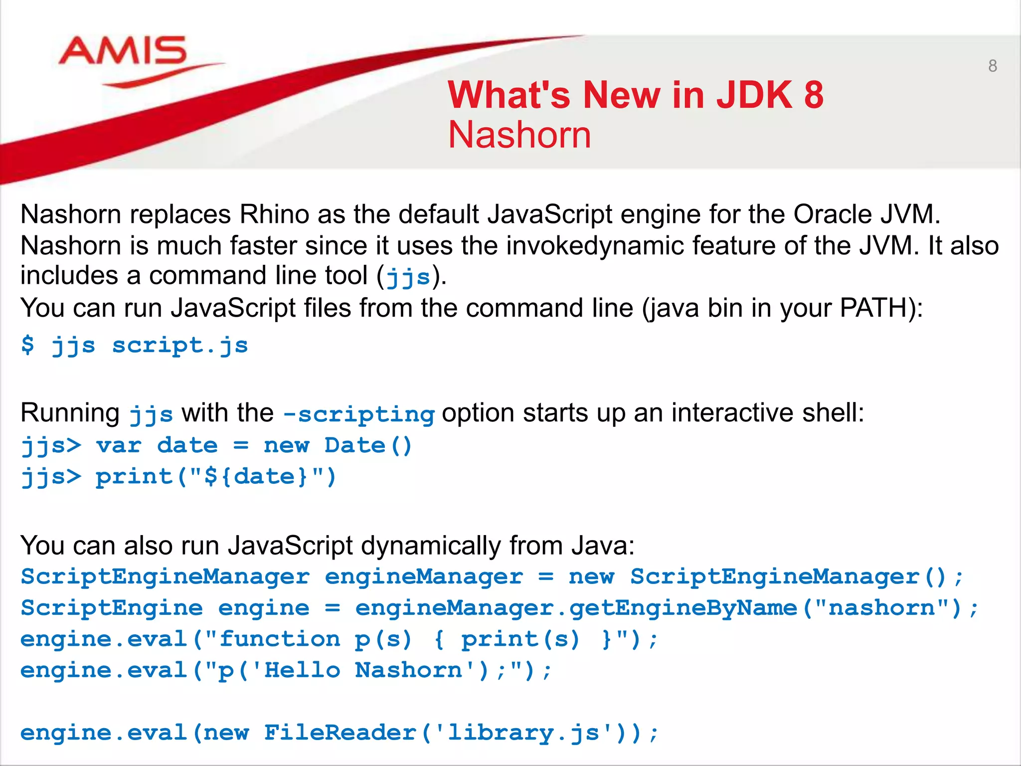 8 What's New in JDK 8 Nashorn Nashorn replaces Rhino as the default JavaScript engine for the Oracle JVM. Nashorn is much faster since it uses the invokedynamic feature of the JVM. It also includes a command line tool (jjs). You can run JavaScript files from the command line (java bin in your PATH): $ jjs script.js Running jjs with the -scripting option starts up an interactive shell: jjs> var date = new Date() jjs> print("${date}") You can also run JavaScript dynamically from Java: ScriptEngineManager engineManager = new ScriptEngineManager(); ScriptEngine engine = engineManager.getEngineByName("nashorn"); engine.eval("function p(s) { print(s) }"); engine.eval("p('Hello Nashorn');"); engine.eval(new FileReader('library.js')); 