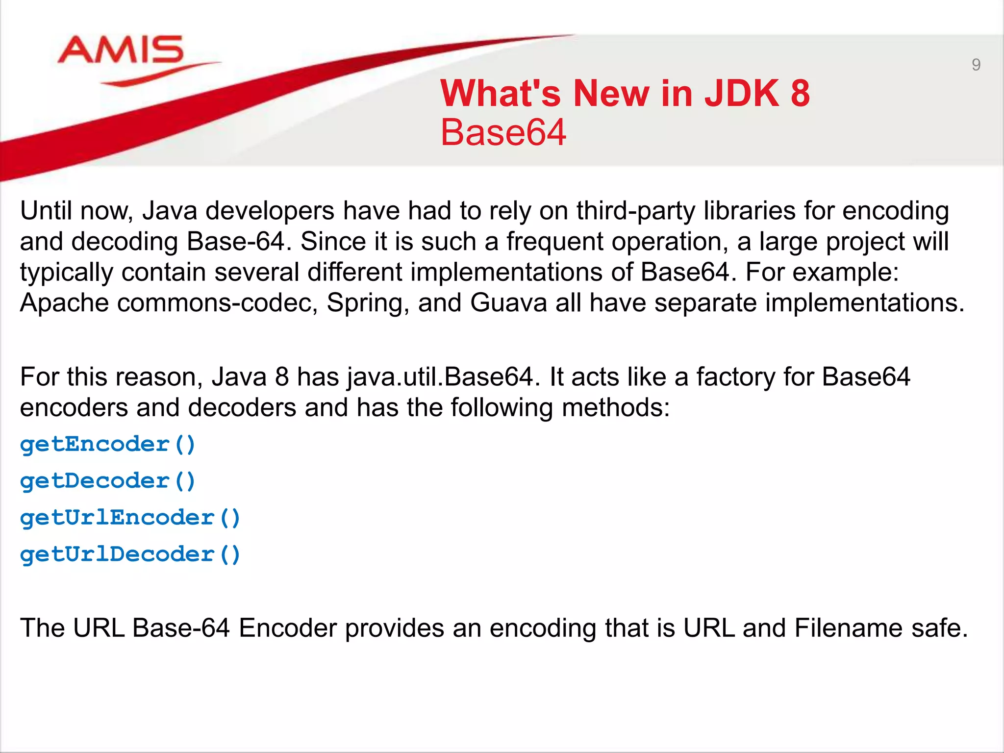 9 What's New in JDK 8 Base64 Until now, Java developers have had to rely on third-party libraries for encoding and decoding Base-64. Since it is such a frequent operation, a large project will typically contain several different implementations of Base64. For example: Apache commons-codec, Spring, and Guava all have separate implementations. For this reason, Java 8 has java.util.Base64. It acts like a factory for Base64 encoders and decoders and has the following methods: getEncoder() getDecoder() getUrlEncoder() getUrlDecoder() The URL Base-64 Encoder provides an encoding that is URL and Filename safe. 