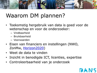 Waarom DM plannen?
• Toekomstig hergebruik van data is goed voor de
wetenschap en voor de onderzoeker:
– Vindbaarheid
– Bruikbaarheid
– Voorwaarden
• Eisen van financiers en instellingen (NWO,
ZonMw, Horizon2020)
• Weet de data te vinden
• Inzicht in benodigde ICT, licenties, expertise
• Controleerbaarheid van je onderzoek
 