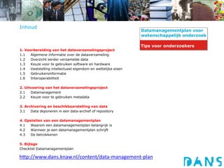 CARDS-datamanagementplan
http://www.dans.knaw.nl/content/data-management-plan
Inhoud
1. Voorbereiding van het dataverzamelingsproject
1.1 Algemene informatie over de dataverzameling
1.2 Overzicht eerder verzamelde data
1.3 Keuze voor te gebruiken software en hardware
1.4 Vaststelling intellectueel eigendom en wettelijke eisen
1.5 Gebruikersinformatie
1.6 Interoperabiliteit
2. Uitvoering van het dataverzamelingsproject
2.1 Datamanagement
2.2 Keuze voor te gebruiken metadata
3. Archivering en beschikbaarstelling van data
3.1 Data deponeren in een data-archief of repository
4. Opstellen van een datamanagementplan
4.1 Waarom een datamanagementplan belangrijk is
4.2 Wanneer je een datamanagementplan schrijft
4.3 De betrokkenen
5. Bijlage
Checklist Datamanagementplan
Datamanagementplan voor
wetenschappelijk onderzoek
Tips voor onderzoekers
 