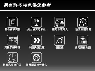 還有許多特色供您參考
整合傳統開關
支援多組中控
網頁式時控介面
無主機高可靠性
中控快速反應
適用各種燈具 設定維護容易
配電至裝修一體化
省配線 多元操作介面
 