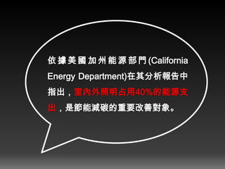 依 據 美國 加 州能 源 部門 (California
Energy Department)在其分析報告中
指出，室內外照明占用40%的能源支
出，是節能減碳的重要改善對象。
 