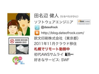 田名辺 健人（たなべたけひと）
ソフトウェアエンジニア
!
!
欧文印刷株式会社（東京都）
2011年11月クラウド移住
札幌でリモート勤務中
初代AWSサムライ
好きなサービス: SWF
@dateofrock
http://blog.dat...