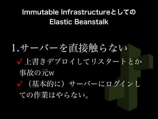 1.サーバーを直接触らない
上書きデプロイしてリスタートとか
事故の元w
（基本的に）サーバーにログインし
ての作業はやらない。
Immutable Infrastructureとしての
Elastic Beanstalk
 